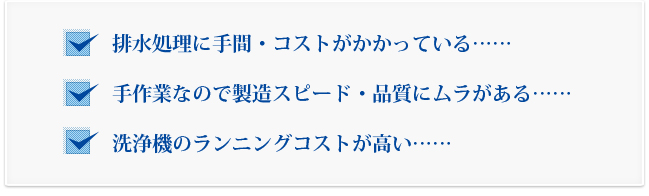 排水処理に手間・コストがかかっている……手作業なので製造スピード・品質にムラがある……洗浄機のランニングコストが高い……