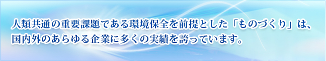 人類共通の重要課題である環境保全を前提とした「ものづくり」は、国内外のあらゆる企業に多くの実績を誇っています。