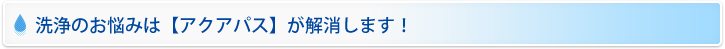 洗浄のお悩みは【アクアパス】が解消します！