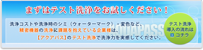 まずは無料テスト洗浄をお試しください！洗浄コストや洗浄時のシミ（ウォーターマーク）・変色など、精密機器の洗浄に課題を抱えている企業様は、【アクアパス】のテスト洗浄で洗浄力を実感してください。
